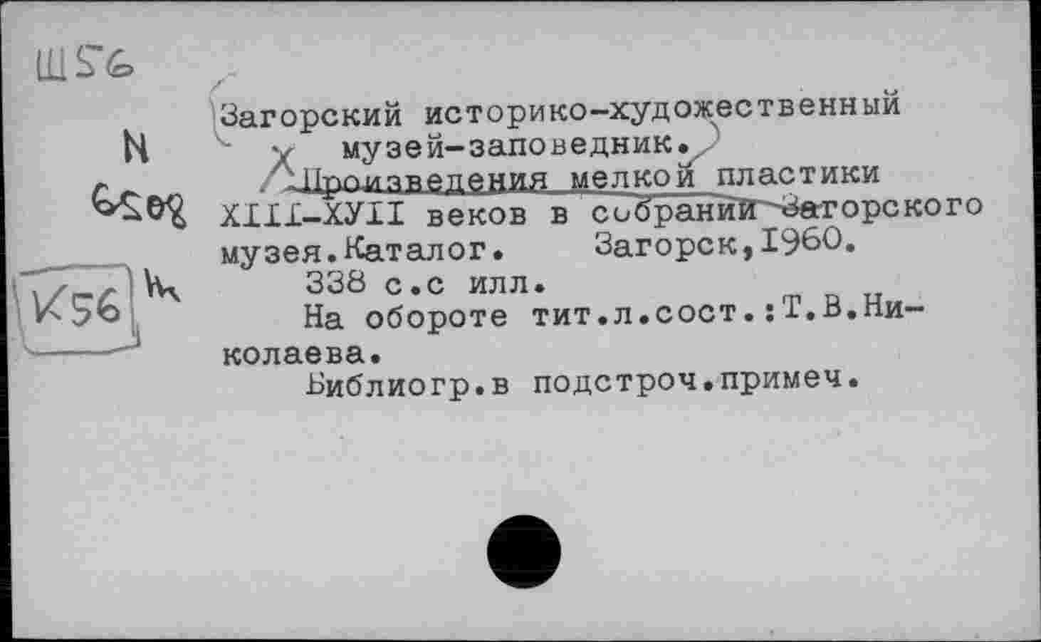 ﻿Загорский историко-художественныи
у музей-заповедник./
аїроизведения мелкой пластики
ХІІ1-ХУІІ веков в собраний-Загорского музея.Каталог. Загорск,I960.
33Ö с.с илл.
На обороте тит.л.сост.:Т.В.Николаева.
Ьиблиогр.в подстроч.примеч.